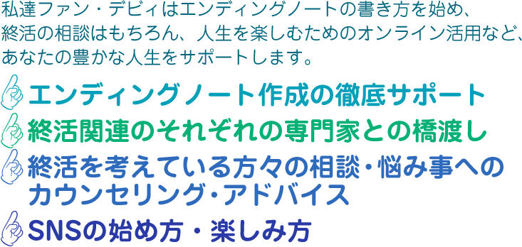 私達ファン・デビィはエンディングノートの書き方を始め、終活の相談はもちろん、人生を楽しむためのオンライン活用など、あなたの豊かな人生をサポートします。
